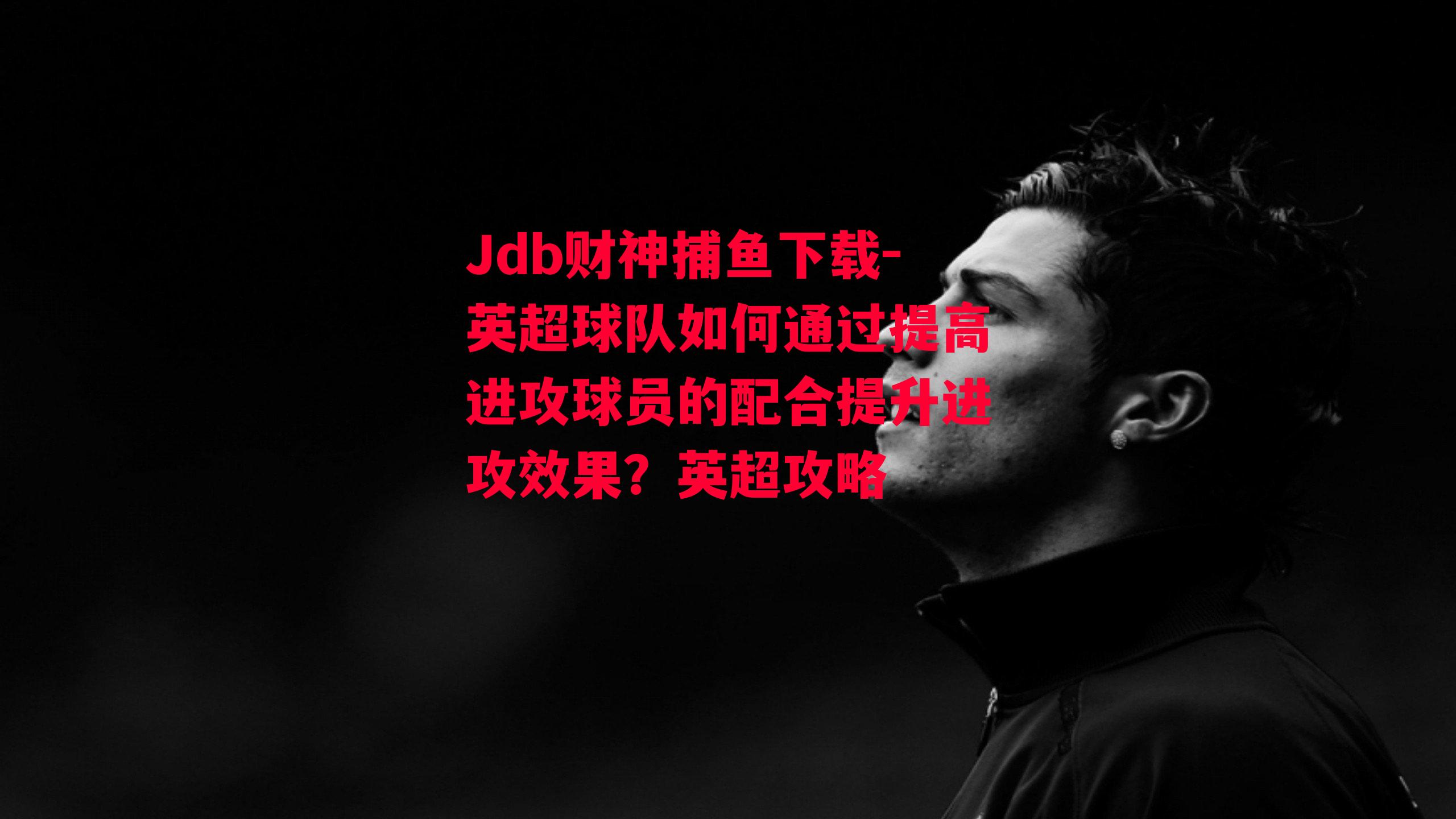 Jdb财神捕鱼下载-英超球队如何通过提高进攻球员的配合提升进攻效果？英超攻略