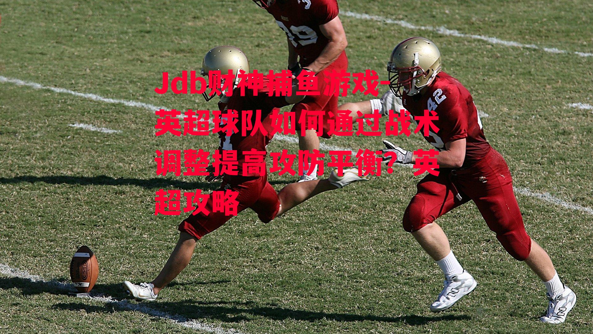Jdb财神捕鱼游戏-英超球队如何通过战术调整提高攻防平衡？英超攻略